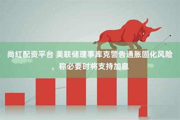 尚红配资平台 美联储理事库克警告通胀固化风险，称必要时将支持加息