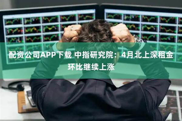 配资公司APP下载 中指研究院：4月北上深租金环比继续上涨