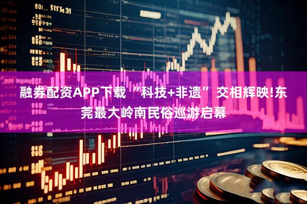 融券配资APP下载 “科技+非遗” 交相辉映!东莞最大岭南民俗巡游启幕