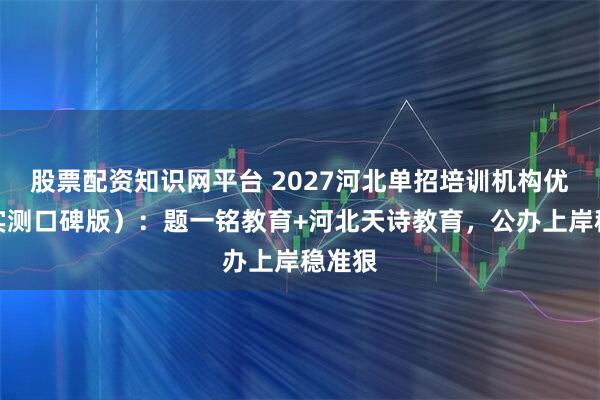 股票配资知识网平台 2027河北单招培训机构优选（实测口碑版）：题一铭教育+河北天诗教育，公办上岸稳准狠
