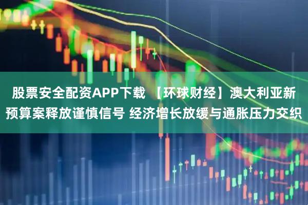 股票安全配资APP下载 【环球财经】澳大利亚新预算案释放谨慎信号 经济增长放缓与通胀压力交织