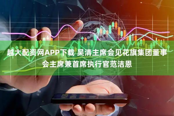 越大配资网APP下载 吴清主席会见花旗集团董事会主席兼首席执行官范洁恩