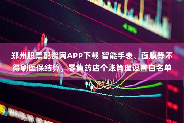 郑州股票配资网APP下载 智能手表、面膜等不得刷医保结算，零售药店个账管理设置白名单